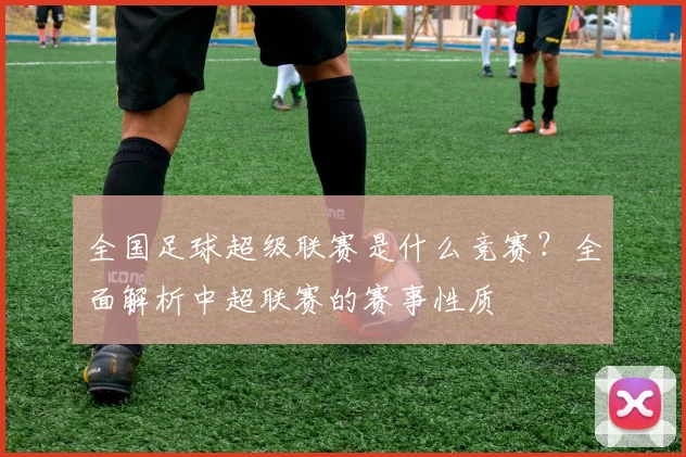 全国足球超级联赛是什么竞赛？全面解析中超联赛的赛事性质