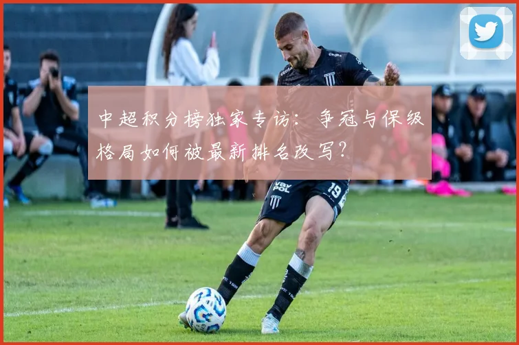 中超积分榜独家专访：争冠与保级格局如何被最新排名改写？