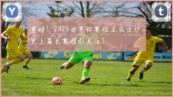 重磅！2026世界杯赛程正式出炉，史上最长赛程引关注！