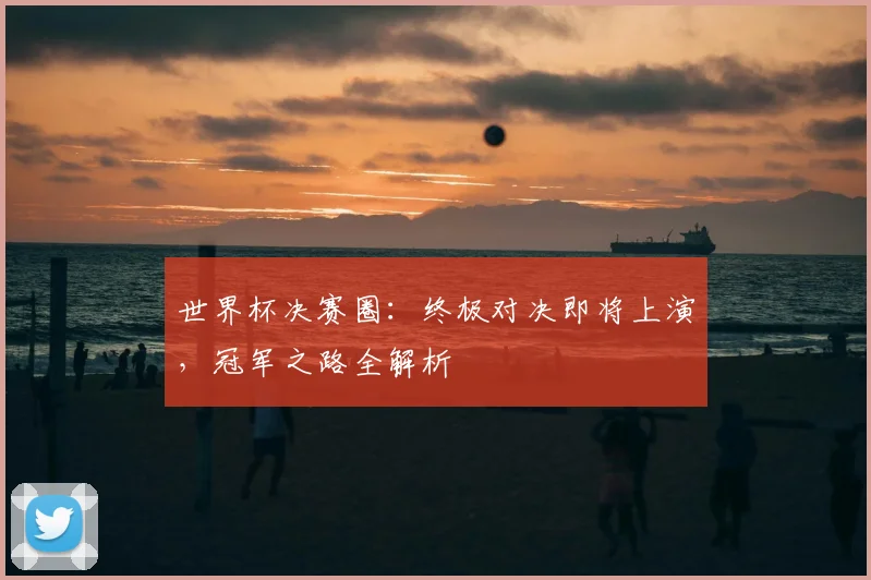 世界杯决赛圈：终极对决即将上演，冠军之路全解析