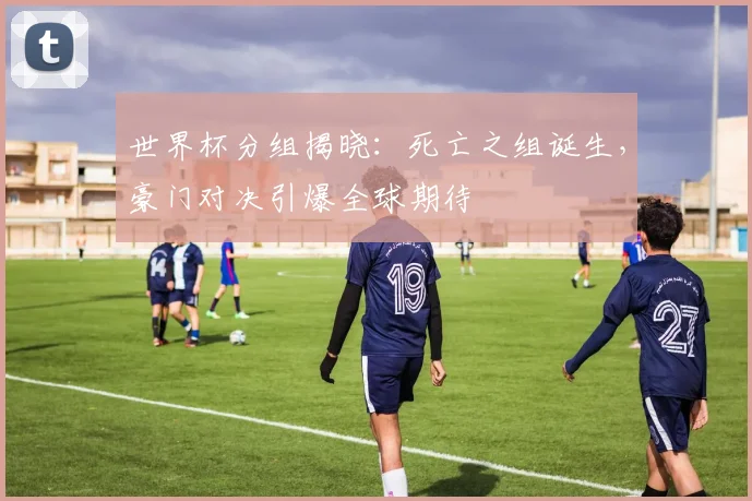 世界杯分组揭晓:死亡之组诞生,豪门对决引爆全球期待