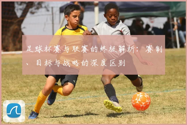 足球杯赛与联赛的终极解析：赛制、目标与战略的深度区别