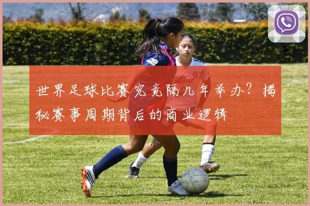 世界足球比赛究竟隔几年举办？揭秘赛事周期背后的商业逻辑