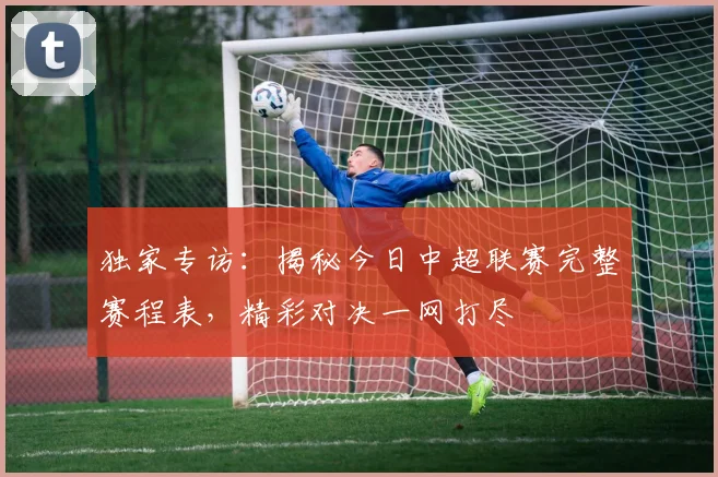 独家专访：揭秘今日中超联赛完整赛程表，精彩对决一网打尽